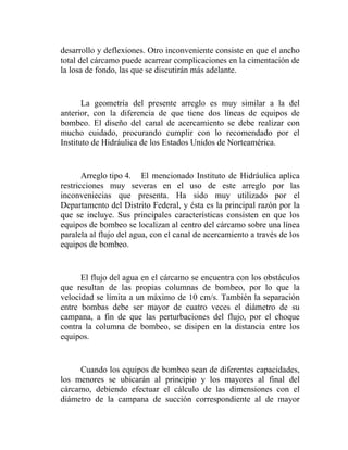 desarrollo y deflexiones. Otro inconveniente consiste en que el ancho
total del cárcamo puede acarrear complicaciones en la cimentación de
la losa de fondo, las que se discutirán más adelante.


       La geometría del presente arreglo es muy similar a la del
anterior, con la diferencia de que tiene dos líneas de equipos de
bombeo. El diseño del canal de acercamiento se debe realizar con
mucho cuidado, procurando cumplir con lo recomendado por el
Instituto de Hidráulica de los Estados Unidos de Norteamérica.


       Arreglo tipo 4. El mencionado Instituto de Hidráulica aplica
restricciones muy severas en el uso de este arreglo por las
inconveniecias que presenta. Ha sido muy utilizado por el
Departamento del Distrito Federal, y ésta es la principal razón por la
que se incluye. Sus principales características consisten en que los
equipos de bombeo se localizan al centro del cárcamo sobre una línea
paralela al flujo del agua, con el canal de acercamiento a través de los
equipos de bombeo.


      El flujo del agua en el cárcamo se encuentra con los obstáculos
que resultan de las propias columnas de bombeo, por lo que la
velocidad se límita a un máximo de 10 cm/s. También la separación
entre bombas debe ser mayor de cuatro veces el diámetro de su
campana, a fin de que las perturbaciones del flujo, por el choque
contra la columna de bombeo, se disipen en la distancia entre los
equipos.


     Cuando los equipos de bombeo sean de diferentes capacidades,
los menores se ubicarán al principio y los mayores al final del
cárcamo, debiendo efectuar el cálculo de las dimensiones con el
diámetro de la campana de succión correspondiente al de mayor
 