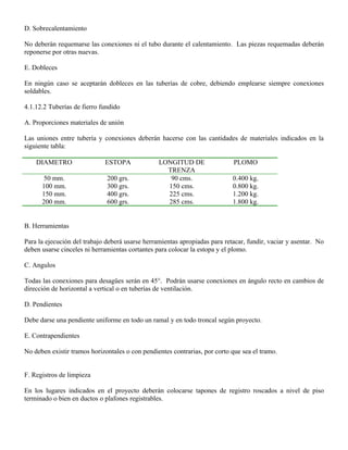 D. Sobrecalentamiento

No deberán requemarse las conexiones ni el tubo durante el calentamiento. Las piezas requemadas deberán
reponerse por otras nuevas.

E. Dobleces

En ningún caso se aceptarán dobleces en las tuberías de cobre, debiendo emplearse siempre conexiones
soldables.

4.1.12.2 Tuberías de fierro fundido

A. Proporciones materiales de unión

Las uniones entre tubería y conexiones deberán hacerse con las cantidades de materiales indicados en la
siguiente tabla:

    DIAMETRO                 ESTOPA              LONGITUD DE                 PLOMO
                                                   TRENZA
       50 mm.                 200 grs.              90 cms.                 0.400 kg.
      100 mm.                 300 grs.             150 cms.                 0.800 kg.
      150 mm.                 400 grs.             225 cms.                 1.200 kg.
      200 mm.                 600 grs.             285 cms.                 1.800 kg.


B. Herramientas

Para la ejecución del trabajo deberá usarse herramientas apropiadas para retacar, fundir, vaciar y asentar. No
deben usarse cinceles ni herramientas cortantes para colocar la estopa y el plomo.

C. Angulos

Todas las conexiones para desagües serán en 45°. Podrán usarse conexiones en ángulo recto en cambios de
dirección de horizontal a vertical o en tuberías de ventilación.

D. Pendientes

Debe darse una pendiente uniforme en todo un ramal y en todo troncal según proyecto.

E. Contrapendientes

No deben existir tramos horizontales o con pendientes contrarias, por corto que sea el tramo.


F. Registros de limpieza

En los lugares indicados en el proyecto deberán colocarse tapones de registro roscados a nivel de piso
terminado o bien en ductos o plafones registrables.
 
