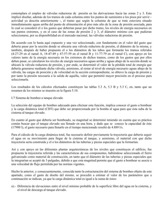 contemplara el empleo de válvulas reductoras de presión en las derivaciones hacia las zonas 2 y 3. Esto
implicó diseñar, además de los tramos de cada columna entre los puntos de suministro a los pisos por servir -
actividad ya descrita anteriormente -, el tramo que según la columna de que se trate estuviera situado
inmediatamente aguas arriba del punto de alimentación al piso más alto de la zona de presión asociada, para
lo cual se consideró el o los gastos que deberían pasar por dicho tramo, los niveles de energía necesarios en
sus puntos extremos, y en el caso de las zonas de presión 2 y 3, el diámetro mínimo con que pudieran
seleccionarse, por su disponibilidad en el mercado nacional, las válvulas reductoras de presión.

De acuerdo con lo hasta aquí expuesto y una vez seleccionado, con fundamento en el valor del gasto que
debería pasar por la sección donde se ubicaría una válvula reductora de presión, el diámetro de la misma, y
también, después de haber propuesto el o los diámetros de los tubos que formarán los tramos referidos
(4-27-29 en el ramal A, 18-47-49 y 47-57-59 en el ramal B y 11-77-79 en el ramal C), con apoyo en los
valores tanto de la energía necesaria en los extremos de dichos tramos, como de los gastos que por ellos
deben pasar, se calcularon los niveles de energía necesarios aguas arriba y aguas abajo de la sección donde se
ubicará la válvula reductora de presión, y por ende, se determinó el valor de la pérdida total de energía que
debería generarse mediante dicha válvula; asimismo, al restar al nivel de energía necesario aguas abajo de la
válvula, las cargas de posición y de velocidad en la sección correspondiente, se obtuvo la carga de presión y
por tanto la presión necesaria a la salida de aquélla, valor que permitió mayor precisión en el proceso para
seleccionarla.

Los resultados de los cálculos efectuados constituyen las tablas 5.3 A, 5.3 B y 5.3 C, en, tanto que un
resumen de los mismos se muestra en la figura 5.10.

I.7 Sistema de bombeo a tanque elevado

La selección del equipo de bombeo adecuado para efectuar esta función, implica conocer el gasto a bombear
y la carga dinámica total (CDT) que debe ser proporcionada por la bomba al agua para que ésta suba de la
cisterna al tanque elevado.

En cuanto al gasto que debería ser bombeado, su magnitud se determinó teniendo en cuenta que es práctica
común buscar que el tanque elevado sea llenado en una hora, y dado que se conoce la capacidad de éste
(17900 l), el gasto necesario para llenarlo en el tiempo mencionado resultó de 4.889 l/s.

Para el cálculo de la carga dinámica total, fue necesario definir previamente la trayectoria que debería seguir
el agua en su movimiento para llegar de la cisterna al tanque, y asimismo, el material con que dicha
trayectoria sería construida y el o los diámetros de las tuberías y piezas especiales que la formarían.

Así y con apoyo en las diferentes plantas arquitectónicas de los niveles que constituyen el edificio, fue
propuesta la trayectoria referida y las características de sus componentes, habiéndose seleccionado el fierro
galvanizado como material de construcción, en tanto que el diámetro de las tuberías y piezas especiales que
la integrarían se aceptó de 3 pulgadas, debido a que esta magnitud permite que el gasto a bombear se asocie a
una velocidad de flujo permitida por las normas vigentes.

Hecho la anterior, y consecuentemente, conocida tanto la estructuración del sistema de bombeo objeto de este
apartado, como el gasto de diseño del mismo, se procedió a estimar el valor de los parámetros que a
continuación se indican, ya que la carga dinámica total es igual a la suma de éstos:

a).- Diferencia de elevaciones entre el nivel mínimo probable de la superficie libre del agua en la cisterna, y
     el nivel de descarga al tanque elevado.
 