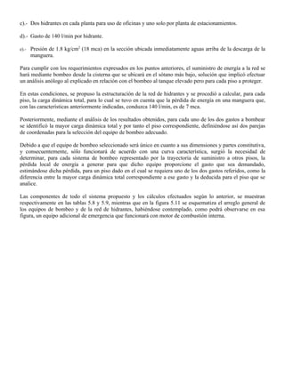 c).- Dos hidrantes en cada planta para uso de oficinas y uno solo por planta de estacionamientos.

d).- Gasto de 140 l/min por hidrante.

e).- Presión de 1.8 kg/cm2 (18 mca) en la sección ubicada inmediatamente aguas arriba de la descarga de la
    manguera.

Para cumplir con los requerimientos expresados en los puntos anteriores, el suministro de energía a la red se
hará mediante bombeo desde la cisterna que se ubicará en el sótano más bajo, solución que implicó efectuar
un análisis anólogo al explicado en relación con el bombeo al tanque elevado pero para cada piso a proteger.

En estas condiciones, se propuso la estructuración de la red de hidrantes y se procedió a calcular, para cada
piso, la carga dinámica total, para lo cual se tuvo en cuenta que la pérdida de energía en una manguera que,
con las características anteriormente indicadas, conduzca 140 l/min, es de 7 mca.

Posteriormente, mediante el análisis de los resultados obtenidos, para cada uno de los dos gastos a bombear
se identificó la mayor carga dinámica total y por tanto el piso correspondiente, definiéndose así dos parejas
de coordenadas para la selección del equipo de bombeo adecuado.

Debido a que el equipo de bombeo seleccionado será único en cuanto a sus dimensiones y partes constitutiva,
y consecuentemente, sólo funcionará de acuerdo con una curva característica, surgió la necesidad de
determinar, para cada sistema de bombeo representado por la trayectoria de suministro a otros pisos, la
pérdida local de energía a generar para que dicho equipo proporcione el gasto que sea demandado,
estimándose dicha pérdida, para un piso dado en el cual se requiera uno de los dos gastos referidos, como la
diferencia entre la mayor carga dinámica total correspondiente a ese gasto y la deducida para el piso que se
analice.

Las componentes de todo el sistema propuesto y los cálculos efectuados según lo anterior, se muestran
respectivamente en las tablas 5.8 y 5.9, mientras que en la figura 5.11 se esquematiza el arreglo general de
los equipos de bombeo y de la red de hidrantes, habiéndose contemplado, como podrá observarse en esa
figura, un equipo adicional de emergencia que funcionará con motor de combustión interna.
 