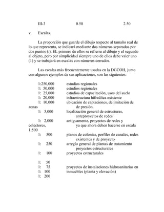 III-3                 0.50                          2.50

v.      Escalas.

       La proporción que guarde el dibujo respecto al tamaño real de
lo que representa, se indicará mediante dos números separados por
dos puntos (:). EL primero de ellos se refierre al dibujo y el segundo
al objeto, pero por simplicidad siempre uno de ellos debe valer uno
(1) y se trabajará en escalas con números cerrados.

      Las escalas más frecuentemente usadas en la DGCOH, junto
con algunos ejemplos de sus aplicaciones, son las siguientes:

        1:250,000       estudios regionales
        1: 50,000       estudios regionales
        1: 25,000       estudios de capacitación, usos del suelo
        1: 20,000       infraestructura hifraúlica existente
        1: 10,000       ubicación de captaciones, delimitación de
zonas                         de presión.
        1: 5,000        localización general de estructuras,
                              anteproyectos de redes
      1: 2,000          antiguamente, proyectos de redes y
colectores,                   ya que ahora deben hacerse en escala
1:500
      1: 500            planos de colonias, perfiles de canales, redes
                              existentes y de proyecto
        1:      250     arreglo general de plantas de tratamiento
                              proyectos estructurales
        1:      100     proyectos estructurales

        1: 50
        1: 75           proyectos de instalaciones hidrosanitarias en
        1: 100          inmuebles (planta y elevación)
        1: 200
 