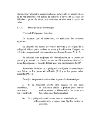 planimetría y altimetría correspondiente, incluyendo las cracterísticas
de la red existente con ayuda de sondeos a través de las cajas de
válvulas o pozos de visita, más cercanos, o bien, con la ayuda de
calas.

3.1.3.2     Descripción de los trabajos

      -Trazo de Poligonales Abiertas.

      De acuerdo con el supervisor, se realizarán las acciones
siguientes:

       Se ubicarán los puntos de control terrestre y de origen de la
poligonal abierta para realizar su trazo y localización. Después se
referirán esos puntos al sistema cartesiano de coordenadas X, Y, Z.

      Se colocará una mojonera de identificación en el punto de
partida y se trazará con tránsito y cinta metálica (o distanciómetro) el
eje de la poligonal; el tránsito deberá tener una proximación de 20".

     Se medirán los lados de la poligonal y se fijarán las estaciones a
cada 20 m, en los puntos de inflexión (P.I.) y en los puntos sobre
tangente (P.S.T.).

      Para fijar los puntos mencionados, se procederá como sigue:

      a)    Si la poligonal abierta será trazada en una zona
urbanizada,           se utilizarán clavos y pintura para marcar
estaciones,           cadenamientos y kilometrajes (su trazo será
por el centro de      las calles o por las banquetas).

      b)    Si la poligonal estará en una zona no urbanizada, se
                   utilizarán trompos y estacas para fijar los puntos en
                          cuestión.
 