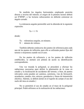 Se medirán los ángulos horizontales empleando posición
directa a inversa del tránsito; el origen de la primera lectura deberá
ser 0°00'00", y las lecturas subsecuentes no deberán comenzar en
ángulo cerrado.

     La tolerancia angular permisible será la obtenida de la siguiente
expresión:

                  Ta = 1 / N

donde:

      Ta : toleranioca angular, en minutos.
      N : número de vértices.

      También deberán estalecerse dos puntos de referencia para cada
uno de los puntos de inflexión; para ello se utilizarán puntos fijos del
terreno o mojoneras cuando sea el caso.

      En los puntos de referencia y en los puntos de inflexión
establecidos, se anotará con pintura de aceite su identificación
correspondiente.

       Una vez trazada la poligonal, se procederá a efectuar las
radiaciones necesarias para definir la planimetría de la zona en
estudio y la localización de accidentes del terreno, o bien, de puntos
relevantes como pueden ser caminos, carreteras, vías de ferrocarril,
acueductos, canales, ríos, arroyos, gasoductos y líneas de transmisión
eléctrica. Además, se deberá anotar en el registro de campo el uso del
suelo del área en estudio.}

      No se permitirá el uso de estadia en el trazo de la poligonal
principal. Podrá utilizarse en la realización de las radiaciones.
 