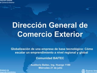 Dirección General de Comercio Exterior Comunidad BAITEC  Auditorio Baitec, Ing. Huergo 1189 Miércoles 21 de julio Globalización de una empresa de base tecnológica: Cómo escalar un emprendimiento a nivel regional y global  