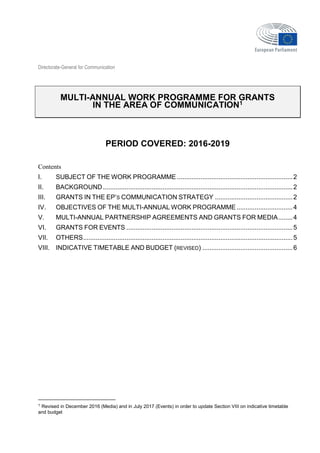 Directorate-General for Communication
MULTI-ANNUAL WORK PROGRAMME FOR GRANTS
IN THE AREA OF COMMUNICATION1
PERIOD COVERED: 2016-2019
Contents
I. SUBJECT OF THE WORK PROGRAMME ................................................................2
II. BACKGROUND.........................................................................................................2
III. GRANTS IN THE EP’S COMMUNICATION STRATEGY ...........................................2
IV. OBJECTIVES OF THE MULTI-ANNUAL WORK PROGRAMME...............................4
V. MULTI-ANNUAL PARTNERSHIP AGREEMENTS AND GRANTS FOR MEDIA........4
VI. GRANTS FOR EVENTS ............................................................................................5
VII. OTHERS....................................................................................................................5
VIII. INDICATIVE TIMETABLE AND BUDGET (REVISED) ..................................................6
1 Revised in December 2016 (Media) and in July 2017 (Events) in order to update Section VIII on indicative timetable
and budget
 