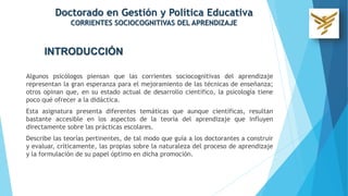 INTRODUCCIÓN
Algunos psicólogos piensan que las corrientes sociocognitivas del aprendizaje
representan la gran esperanza para el mejoramiento de las técnicas de enseñanza;
otros opinan que, en su estado actual de desarrollo científico, la psicología tiene
poco qué ofrecer a la didáctica.
Esta asignatura presenta diferentes temáticas que aunque científicas, resultan
bastante accesible en los aspectos de la teoría del aprendizaje que influyen
directamente sobre las prácticas escolares.
Describe las teorías pertinentes, de tal modo que guía a los doctorantes a construir
y evaluar, críticamente, las propias sobre la naturaleza del proceso de aprendizaje
y la formulación de su papel óptimo en dicha promoción.
Doctorado en Gestión y Política Educativa
CORRIENTES SOCIOCOGNITIVAS DEL APRENDIZAJE
 