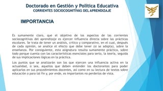 IMPORTANCIA
Es sumamente claro, que el objetivo de los aspectos de las corrientes
sociocognitivas del aprendizaje es ejercer influencia directa sobre las prácticas
escolares. Se trata de tener un análisis, critico y comparativo, en el cual, después
de cada opinión, se analice el efecto que debe tener (si se adopta), sobre la
enseñanza. Por consiguiente, esta asignatura resulta sumamente práctica, sobre
todo porque cuenta con las características esenciales para serlo, la teoría, seguida
de sus implicaciones lógicas en la práctica.
Los puntos que se analizarán son los que ejercen una influencia activa en la
actualidad, o sea, aquellos que deben entender los doctorantes para poder
aplicarlos en sus procedimientos docentes, así como en su lectura de textos sobre
educación o para tal fin y, por ende, es importantes no perderlos de vista.
Doctorado en Gestión y Política Educativa
CORRIENTES SOCIOCOGNITIVAS DEL APRENDIZAJE
 