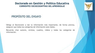 Obliga al Doctorante a dar la información más importante, de forma precisa,
asegurar que todas las categorías de información sean dadas.
Recuerda citar autores, revistas, cuadros, videos y todas las categorías de
información.
Doctorado en Gestión y Política Educativa
CORRIENTES SOCIOCOGNITIVAS DEL APRENDIZAJE
PROPÓSITO DEL ENSAYO
 