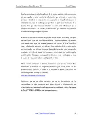 Domina Google con Video Marketing 2.0 Ronald Vásquez
www.VideoMarketingViral.com 10
Esta herramienta es invaluable, además de la opción gratuita existe una versión
que es pagada, en esta versión la información que obtienes es mucho más
completa y detallada en comparación con la gratuita, en donde la información es
solamente una parte de las búsquedas que hace la gente a nivel mundial de la
palabra clave que estás buscando. Entonces si quieres tener información que se
aproxime mucho más a la realidad, te recomiendo que adquieras este servicio,
existen diferentes planes para adquirirlo.
Wordtracker es una herramienta magnifica para el Video Marketing, que para
nuestra fortuna tiene una versión de prueba de 7 días que funciona exactamente
igual a su versión paga, con unas excepciones: solo muestra de 15 a 30 palabras
claves relacionadas a tu sitio web a la vez. Los resultados de la versión prueba
son comparados con solo un Motor de Búsqueda; la versión paga compara los
resultados a través de todos los buscadores principales. La versión prueba
también utiliza filtros para omitir palabras ofensivas; en la versión paga se tiene
la opción de ver estos resultados configurando el filtro.
Ahora quiero compartir la tercera herramienta que puedes utilizar. Esta
herramienta es también una aceptable alternativa para saber cuales son las
palabras claves, pero sólo se centra en el buscador de Yahoo, por lo cual sus
resultados pueden ser un poco limitados.
http://www.inventory.overture.com
Finalmente, ya sea que elijas cualquiera de las tres herramientas que he
recomendado, es muy importante que hagas siempre y religiosamente una
investigación previa de palabras clave antes de subir cualquier video. Ese es uno
de los SECRETOS del Video Marketing en Internet.
 