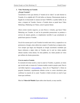Domina Google con Video Marketing 2.0 Ronald Vásquez
www.VideoMarketingViral.com 11
3. Video Marketing con Youtube
¿Porqué Youtube?
Actualmente el sitio que domina el “mundo de los videos” en todo Internet es
Youtube, él es culpable del 12% del tráfico en Internet. Prácticamente desde su
llegada ha revolucionado la manera de hacer VIDEOS, se podría hablar de un
antes y después de Youtube. Gracias a Youtube ahora se puede hacer Video
Marketing o Marketing con Videos, como lo quieras llamar.
Ahora existen muchos negocios, ya sean físicos o virtuales, que hacen Video
Marketing con Youtube, el cual les ha permitido promocionar su producto o
servicio de manera gratuita, es simplemente increíble lo que actualmente se
puede hacer gracias a Youtube.
Una de las razones por la cual Youtube ha tenido tanto éxito y aceptación es su
pertenencia a Google, cómo sabrás éste compró a Youtube hace ya algunos años.
Casi siempre que hagas una búsqueda en Google encontrarás resultados que
hacen referencia a algún video en Youtube, por lo cual tus videos pueden
obtener muchas visitas diarias. En otras palabras, tus videos pueden ser vistos
por millares de clientes potenciales.
Crea tu canal en Youtube
Es momento de tomar acción y crear tu canal en Youtube, es gratuito, no tienes
que invertir nada, en menos de 5 minutos tendrás creado tu propio canal. Para lo
cual debes ingresar a www.youtube.es , haces clic en “Registrarse” y llenas un
pequeño formulario, seguidamente deberás revisar tu correo electrónico para
confirmar la creación de tu canal, Youtube te habrá enviado un email al que
tienes que confirmar.
Mira los Videos del Modulo 3 para saber cómo hacerlo, es muy sencillo.
 