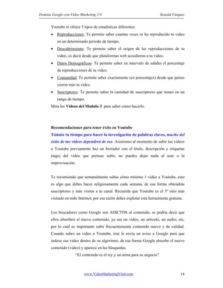 Domina Google con Video Marketing 2.0 Ronald Vásquez
www.VideoMarketingViral.com 14
Youtube te ofrece 5 tipos de estadísticas diferentes:
• Reproducciones: Te permite saber cuantas veces se ha reproducido tu video
en un determinado periodo de tiempo.
• Descubrimiento: Te permite saber el origen de las reproducciones de tu
video, es decir desde que plataformas web accedieron a tu video.
• Datos Demográficos: Te permite saber en intervalo de edades el porcentaje
de reproducciones de tu video.
• Comunidad: Te permite saber exactamente (en porcentajes) desde que países
vieron más tu video.
• Suscriptores: Te permite saber la cantidad de suscriptores que tienes en un
rango de tiempo.
Mira los Videos del Modulo 3 para saber cómo hacerlo.
Recomendaciones para tener éxito en Youtube
Tómate tu tiempo para hacer la investigación de palabras claves, mucho del
éxito de tus videos dependerá de eso. Asimismo al momento de subir tus videos
a Youtube previamente haz un borrador con el título, descripción y etiquetas
(tags) del video que piensas subir, no puedes dejar nada al azar o la
improvisación.
Te recomiendo que semanalmente subas cómo mínimo 1 video a Youtube, esto
es algo que debes hacer religiosamente cada semana, de esa forma obtendrás
suscriptores y más visitas a tu canal. Recuerda que Youtube es el 3º sitio más
visitado en todo Internet, por esa razón debes explotar esta herramienta gratuita.
Los buscadores como Google son ADICTOS al contenido, se podría decir que
ellos absorben el nuevo contenido, ya sea un video, un artículo, un audio, etc,
por lo cual es importante subir frecuentemente contenido nuevo y de calidad.
Cuando subes un video a Youtube, éste le envía un aviso a Google para que
indexe ese video dentro de su algoritmo, de esa forma Google absorbe el nuevo
contenido (video) y aparece en las búsquedas.
“El contenido es el rey y un arma para su negocio”.
 