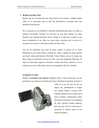 Domina Google con Video Marketing 2.0 Ronald Vásquez
www.VideoMarketingViral.com 5
1. Realiza tu propio video
Quizás seas de esas personas que hasta ahora no ha creado o editado ningún
video, no te preocupes aquí te daré las herramientas necesarias para que
aprendas cómo hacerlo.
No es necesario ser un Productor o Director Profesional para hacer un video, ni
tampoco necesitarás contratar los servicios de uno para realizar un video
llamativo que obtenga bastantes visitas. Desde ya te digo que la gente lo que
busca actualmente en un video son cosas reales, normales; por lo cual no es
necesario ser un actor o actriz para realizar un buen video.
Uno de los problemas que tiene la gente cuando se inician en el Video
Marketing es que tienen miedo a realizar un video, a grabar un video, piensan
que hacer videos para Internet (YouTube, Yahoo Videos, etc) es lo mismo que
hacer videos en televisión, esto no es cierto, son cosas totalmente diferentes. El
hacer un video para colgarlo en Internet es mucho más fácil y práctico, y no se
requiere que sea un video largo, basta con un pequeño video de 5 minutos.
Grabando Tu Video
Primero, necesitarás una cámara filmadora (Sony, Canon, Panasonic, etc) de
preferencia con memoria extraíble para mayor facilidad al momento de pasar el
video en tu pc. En caso de que no
tengas una, posiblemente sí tengas
una cámara digital o cámara web.
También podrías usar la cámara de tu
móvil (celular), últimamente tienen
una buena resolución. Con cualquiera
de estas opciones puedes empezar,
pero hay que tener en cuenta que la
resolución es mucho mejor en una
cámara filmadora.
 