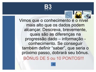 Vimos que o conhecimento é o nível
    mais alto que os dados podem
  alcançar. Descreva, brevemente,
      quais são as diferenças na
   progressão dado – informação -
     conhecimento. Se conseguir
 também definir “saber”, que seria o
 próximo passo, dobrará seu bônus.
  BÔNUS DE 5 ou 10 PONTOS!!!
 