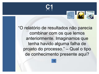 “O relatório de resultados não parecia
      combinar com os que lemos
    anteriormente. Imaginamos que
     tenha havido alguma falha de
  projeto do processo.” – Qual o tipo
    de conhecimento presente aqui?
 