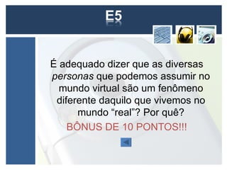 É adequado dizer que as diversas
personas que podemos assumir no
  mundo virtual são um fenômeno
 diferente daquilo que vivemos no
      mundo “real”? Por quê?
    BÔNUS DE 10 PONTOS!!!
 