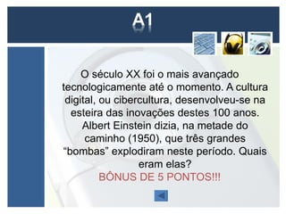 O século XX foi o mais avançado
tecnologicamente até o momento. A cultura
 digital, ou cibercultura, desenvolveu-se na
  esteira das inovações destes 100 anos.
     Albert Einstein dizia, na metade do
      caminho (1950), que três grandes
“bombas” explodiram neste período. Quais
                  eram elas?
          BÔNUS DE 5 PONTOS!!!
 