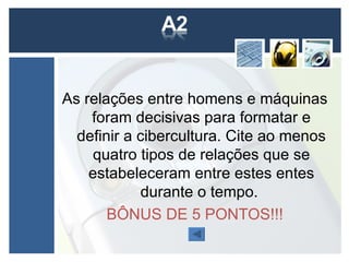 As relações entre homens e máquinas
    foram decisivas para formatar e
  definir a cibercultura. Cite ao menos
    quatro tipos de relações que se
    estabeleceram entre estes entes
             durante o tempo.
       BÔNUS DE 5 PONTOS!!!
 