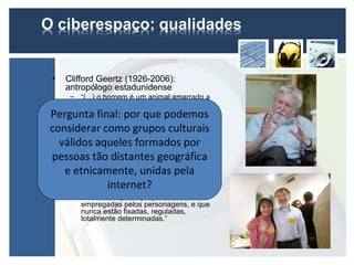 •   Clifford Geertz (1926-2006):
    antropólogo estadunidense
     – “(...) o homem é um animal amarrado a
       teias de significado que ele mesmo
Pergunta final: por que podemos
       teceu, assumo a cultura como sendo
       essas teias e a sua análise (...)”.
considerar como grupos culturais
• Jacob Mey (1926 - ...): linguista
   pragmático holandês
  válidos aqueles formados por
    – Formação societal: grupo de prática
pessoas tãoindependente de fronteiras
       cultural
                 distantes geográfica
       geográficas fixas.
   e–etnicamente, dequais ospela
       “(...) um conjunto unidas relações
       sociais através dos
                            laços e
                                     indivíduos
                internet?
       estão ligados. Entretanto, é preciso que
       fique bem claro que essas formações
         são criadas pelas próprias vozes
         empregadas pelos personagens, e que
         nunca estão fixadas, reguladas,
         totalmente determinadas.”
 