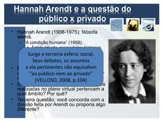 • Hannah Arendt (1906-1975): filósofa
  alemã.
   – “A condição humana” (1958):
       • Âmbito privado: necessidades biológicas,
         sobrevivência, perpetuação da vida.
       • Âmbito terceira esfera: social.
       Surge a público: interações sociais que
         extrapolam a condiçãoassuntos
          Seus debates, os natural; busca de
         visibilidade e liberdade no mundo.
      a ela pertinentes não equivalem
• Primeira questão: a família e suas
        “ao público nem ao privado”
  relações pertencem a qual âmbito? Por
  quê? (VELLOSO, 2008, p.104)
• Segunda questão: as interações sociais
  realizadas no plano virtual pertencem a
  qual âmbito? Por quê?
• Terceira questão: você concorda com a
  divisão feita por Arendt ou proporia algo
  diferente?
 