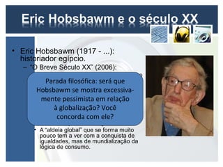 • Eric Hobsbawm (1917 - ...):
  historiador egípcio.
   – “O Breve Século XX” (2006):
      • Ausência de nexos articuladores com o
        passado e filosófica: será que–
           Parada de visão prospectiva
        origem de um “presente contínuo”.
       Hobsbawm se mostra excessiva-
      • A razão, hipertrofiada, não responde
         mente pessimista em relação
        mais, sozinha, às angústias humanas.
      • Instituições públicas e comportamento
               à globalização? Você
        coletivo humano não são capazes de
                concorda com ele?
        acompanhar a velocidade das
        transformações tecnológicas.
      • A “aldeia global” que se forma muito
        pouco tem a ver com a conquista de
        igualdades, mas de mundialização da
        lógica de consumo.
 