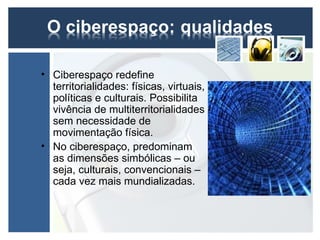 • Ciberespaço redefine
  territorialidades: físicas, virtuais,
  políticas e culturais. Possibilita
  vivência de multiterritorialidades
  sem necessidade de
  movimentação física.
• No ciberespaço, predominam
  as dimensões simbólicas – ou
  seja, culturais, convencionais –
  cada vez mais mundializadas.
 