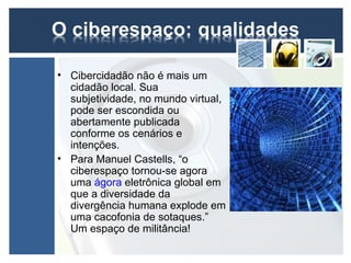 • Cibercidadão não é mais um
  cidadão local. Sua
  subjetividade, no mundo virtual,
  pode ser escondida ou
  abertamente publicada
  conforme os cenários e
  intenções.
• Para Manuel Castells, “o
  ciberespaço tornou-se agora
  uma ágora eletrônica global em
  que a diversidade da
  divergência humana explode em
  uma cacofonia de sotaques.”
  Um espaço de militância!
 