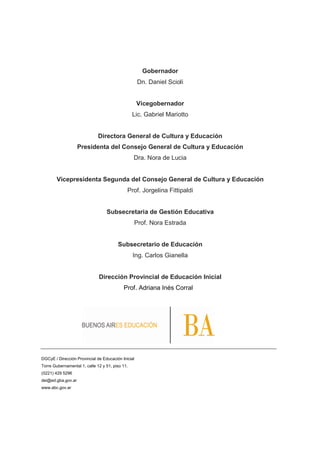Gobernador
Dn. Daniel Scioli
Vicegobernador
Lic. Gabriel Mariotto
Directora General de Cultura y Educación
Presidenta del Consejo General de Cultura y Educación
Dra. Nora de Lucia
Vicepresidenta Segunda del Consejo General de Cultura y Educación
Prof. Jorgelina Fittipaldi
Subsecretaria de Gestión Educativa
Prof. Nora Estrada
Subsecretario de Educación
Ing. Carlos Gianella
Dirección Provincial de Educación Inicial
Prof. Adriana Inés Corral
DGCyE / Dirección Provincial de Educación Inicial
Torre Gubernamental 1, calle 12 y 51, piso 11.
(0221) 429 5296
dei@ed.gba.gov.ar
www.abc.gov.ar
 