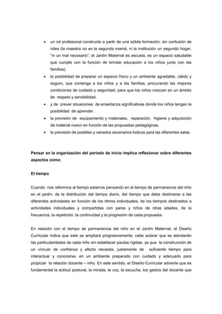 • un rol profesional construido a partir de una sólida formación, sin confusión de
roles (la maestra no es la segunda mamá, ni la institución un segundo hogar,
“ni un mal necesario”; el Jardín Maternal es escuela, es un espacio saludable
que cumple con la función de brindar educación a los niños junto con las
familias).
• la posibilidad de preparar un espacio físico y un ambiente agradable, cálido y
seguro, que contenga a los niños y a las familias, procurando las mejores
condiciones de cuidado y seguridad, para que los niños crezcan en un ámbito
de respeto y sensibilidad.
• y de prever situaciones de enseñanza significativas donde los niños tengan la
posibilidad de aprender.
• la previsión de equipamiento y materiales, reparación, higiene y adquisición
de material nuevo en función de las propuestas pedagógicas.
• la previsión de posibles y variados escenarios lúdicos para las diferentes salas.
Pensar en la organización del periodo de inicio implica reflexionar sobre diferentes
aspectos como:
El tiempo
Cuando nos referimos al tiempo estamos pensando en el tiempo de permanencia del niño
en el jardín, de la distribución del tiempo diario, del tiempo que debe destinarse a las
diferentes actividades en función de los ritmos individuales, de los tiempos destinados a
actividades individuales y compartidas con pares y niños de otras edades, de la
frecuencia, la repetición, la continuidad y la progresión de cada propuesta.
En relación con el tiempo de permanencia del niño en el Jardín Maternal, el Diseño
Curricular indica que este se ampliará progresivamente; cabe aclarar que se atenderán
las particularidades de cada niño sin establecer pautas rígidas, ya que la construcción de
un vínculo de confianza y afecto necesita, justamente de suficiente tiempo para
interactuar y conocerse, en un ambiente preparado con cuidado y adecuado para
propiciar la relación docente – niño. En este sentido, el Diseño Curricular advierte que es
fundamental la actitud postural, la mirada, la voz, la escucha, los gestos del docente que
 