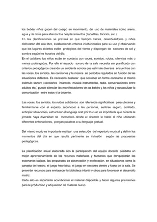 los bebés/ niños gocen del cuerpo en movimiento, del uso de materiales como arena,
agua y de otros para afianzar los desplazamientos (zapatillas, triciclos, etc.).
En las planificaciones se preverá en qué tiempos bebés, deambuladores y niños
disfrutarán del aire libre, estableciendo criterios institucionales para su uso y observando
que los lugares abiertos estén protegidos del viento y dispongan de sectores de sol y
sombra según los horarios del día.
En el cotidiano los niños están en contacto con voces, sonidos, ruidos, silencios más o
menos prolongados. Por ello el espacio sonoro de la sala necesita ser planificado con
criterios pedagógicos creando un ambiente sonora que estimule diversos encuentros con
las voces, los sonidos, las canciones y la música en períodos regulados en función de las
situaciones didáctica. Es necesario destacar que sostener en forma constante el mismo
estimulo sonoro (canciones infantiles, música instrumental, radio, conversaciones entre
adultos etc.) puede silenciar las manifestaciones de los bebés y los niños y obstaculizar la
comunicación entre estos y la docente.
Las voces, los sonidos, los ruidos cotidianos son referencia significativas para ubicarse y
familiarizarse con el espacio, reconocer a las personas, sentirse seguro, confiado,
anticipar situaciones, estructurar el lenguaje oral; por lo cual, es importante que durante la
jornada haya diversidad de momentos donde el docente le hable al niño utilizando
diferentes entonaciones, pongan palabras a su lenguaje gestual.
Del mismo modo es importante realizar una selección del repertorio musical y definir los
momentos del día en que resulta pertinente su inclusión según las propuestas
pedagógicas.
La planificación anual elaborada con la participación del equipo docente posibilita un
mejor aprovechamiento de los recursos materiales y humanos que enriquecerán los
escenarios lúdicos, las propuestas de observación y exploración, en situaciones como la
canasta del tesoro, el juego heurístico, el juego en sectores dentro y fuera de la sala. Se
preverán recursos para enriquecer la biblioteca infantil y otros para favorecer el desarrollo
motriz.
Cada año es importante acondicionar el material disponible y hacer algunas previsiones
para la producción y adquisición de material nuevo.
 