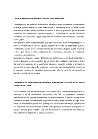 Las propuestas compartidas entre padres, niños y docentes
En este período, es necesario entender que las familias viven sentimientos contradictorios
al delegar algunas de sus funciones parentales en la institución y en los docentes a cargo
de sus hijos. Por ello, es importante hacer realidad el discurso que afirma que los Jardines
Maternales son instituciones abiertas asegurando la participación de las familias en
actividades de exploración, juegos corporales, en situaciones de alimentación, descanso,
sueño y otras.
Al ingresar al Jardín es recomendable que los bebés/ niños estén acompañados por su
mamá u otro familiar que conozca y pueda mostrar a la docente las modalidades que dan
satisfacción y confort al bebé en los momentos de alimentación, higiene, sueño, inquietud,
y otros, que hacen a estilos particulares de comunicación, expresión de emociones,
sensaciones y necesidades.
Nuestros niños llegan en brazos y de la mano de las familias, por ello desde el período de
inicio es deseable prever secuencias de actividades con participación conjunta de todos
los actores involucrados en la experiencia educativa, haciendo realidad el principio de
compartir la tarea de educar. Es una buena oportunidad para que las familias construyan
la necesaria confianza en los adultos que empezarán a formar parte del entorno próximo
del niño y también de las familias.
La socialización de la propuesta pedagógica a las familias y la construcción de una
comunicación fluida
Es fundamental que las familias tomen conocimiento de la propuesta pedagógica de la
institución y de la idiosincrasia institucional, para ello se organizarán diferentes
dispositivos que les permita mantener un contacto directo con el Jardín a través de las
entrevistas iniciales y las reuniones de padres, madres u otros familiares a cargo de los
niños, las mismas serán planificadas y anticipadas con suficiente antelación, comunicando
sus propósitos, reflexionando sobre cuándo, cómo, para qué convocamos a los padres, ya
que por ejemplo, para solicitar una lista de materiales o informar los elementos que
deben traer en la mochila no es necesario reunirse.
 