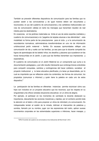 También se preverán diferentes dispositivos de comunicación para las familias que no
puedan asistir a las convocatorias y de igual manera deben ser escuchados y
reconocidos; el uso del cuaderno de comunicaciones y las carteleras institucionales son
vías de comunicación válidas en tanto los mensajes que transmitan resulten de real
interés para los destinatarios.
En ocasiones, en los jardines maternales se limita el uso de estos soportes (cartelera y
cuaderno de comunicaciones) a la “pegatina de tarjetas alusivas a las efemérides” - esta
modalidad no forma parte de las prescripciones para el ciclo-, y a la comunicación de
recordatorios normativos, administrativos transformándose en una vía de información
unidireccional jardín maternal – familia. En escasas oportunidades reflejan una
comunicación de ida y vuelta con las familias, ya sea para que la docente comparta los
logros de aprendizajes de los bebés/ niños, los desafíos y placeres que sucedieron en las
horas transcurridas en el Jardín, o para que las familias transmitan sus impresiones y
expectativas.
El cuaderno de comunicados en el Jardín Maternal es un componente que suma a la
documentación pedagógica, y por ello resulta interesante que contenga breves anécdotas
para compartir conquistas, cambios y contingencias del hacer cotidiano, socializar el
proyecto institucional y la tarea educativa planificada y la tarea ya desarrollada, por lo
cual es importante que se reflexione sobre los contenidos, las formas de comunicar, los
propósitos (comunicar o informar) y quién tiene la palabra en cada uno de estos
dispositivo.4
La participación de las familias en diferentes instancias permite reconocer cómo sus
hijos son incluidos en un proyecto educativo que los reconoce, que los respeta en su
singularidad y les ofrece variadas situaciones educativas en un clima de alegría.
Por ejemplo, al participar en los momentos de cambiado la docente destacará su
importancia, descartando las acciones mecánicas y rápidas; por el contrario pondrá toda
la atención en el bebé o niño para propiciar un clima de intimidad y la comunicación. Es
indispensable tender al sostén de la mirada, disfrutar el intercambio de palabras y
sonidos, llamarlo por su nombre, jugar con las expresiones del rostro, aplicar suaves
movimientos corporales en las extremidades superiores e inferiores, hacer masajes, y
4
DPEI.“El sentido del cuaderno de comunicados en las instituciones del Nivel Inicial”, 2012.
 