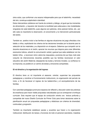 otros actos, que conforman una escena indispensable para que el bebé/niño, necesitado
del otro, construya subjetividad e identidad.
Estos intercambios cotidianos son fuente de contacto y diálogo, al igual que los momentos
de alimentación, y requieren del docente la ductilidad para adecuarse a las modalidades
singulares de cada bebé/niño, pues algunos son glotones, otros parecen lentos, etc., por
ello cada es importante la observación, el conocimiento y la intervención particularizada
del adulto.
También es positivo incluir a las familias en algunas situaciones de juego ofrecidas a los
bebés o niños, explicitando los criterios de las decisiones tomadas por la docente para la
selección de los materiales y su disposición en el espacio. Sabemos que compartir con la
docente situaciones en el Jardín, apreciar los recursos que dispone para crear diferentes
escenarios lúdicos, advertir la comunicación verbal y gestual que sabe establecer con los
bebés/ niños, y reconocer cómo valora las respuestas y acciones de sus hijos; todo este
conjunto de intervenciones docentes posibilita que las familias reconozcan el valor
educativo del Jardín Maternal, despejando las dudas y temores iniciales. La confianza no
se improvisa, es posible en un camino de tareas y emociones compartidas.
El rol directivo y la organización del ingreso
El directivo tiene un rol importante al asesorar, orientar, supervisar las propuestas
pedagógicas y coordinar el funcionamiento institucional y la organización del período de
inicio, a fin de favorecer el ingreso de los bebés/niños y el acompañamiento de las
familias.
Con autoridad pedagógica promueve espacios de reflexión y discusión sobre las prácticas
de enseñanza para hacer visible propuestas naturalizadas que se contraponen al enfoque
curricular. Esto requiere que el equipo de conducción oriente una lectura profunda y
compartida del nuevo Diseño Curricular de Primer Ciclo para tomar decisiones sobre la
planificación anual con propuestas pedagógicas y didácticas con criterios de diversidad,
continuidad y progresión.
También es importante establecer pautas y acuerdos que hacen a la organización
institucional: distribución de tareas y funciones de todo el personal (secretaria, maestras
 