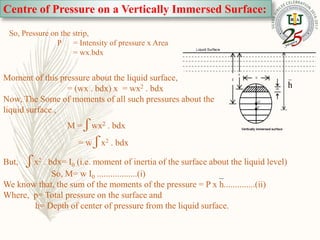Centre of Pressure on a Vertically Immersed Surface:
h
G
p
So, Pressure on the strip,
P = Intensity of pressure x Area
= wx.bdx
Moment of this pressure about the liquid surface,
= (wx . bdx) x = wx2 . bdx
Now, The Some of moments of all such pressures about the
liquid surface ,
M = ʃ wx2 . bdx
= w ʃ x2 . bdx
But, ʃ x2 . bdx= I0 (i.e. moment of inertia of the surface about the liquid level)
So, M= w I0 ..................(i)
We know that, the sum of the moments of the pressure = P x h..............(ii)
Where, p= Total pressure on the surface and
h= Depth of center of pressure from the liquid surface.
 
