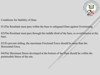 Conditions for Stability of Dam.
01)The Resultant must pass within the base to safeguard Dam against Overturning.
02)The Resultant must pass through the middle third of the base, to avoid tension at the
base.
03)To prevent sliding, the maximum Frictional Force should be more than the
Horizontal Force.
04)The Maximum Stress developed at the bottom of the Dam should be within the
permissible Stress of the site.
 