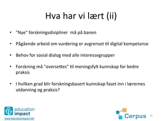 Hva	
  har	
  vi	
  lært	
  (ii)	
  
•  "Nye"	
  forskningsdisipliner	
  	
  må	
  på	
  banen	
  

•  Pågående	
  arbeid	
  om	
  vurdering	
  er	
  avgrenset	
  @l	
  digital	
  kompetanse	
  

•  Behov	
  for	
  sosial	
  dialog	
  med	
  alle	
  interessegrupper	
  

•  Forskning	
  må	
  "overse3es"	
  @l	
  meningsfylt	
  kunnskap	
  for	
  bedre	
  
   praksis	
  

•  I	
  hvilken	
  grad	
  blir	
  forskningsbasert	
  kunnskap	
  faset	
  inn	
  i	
  lærernes	
  
   utdanning	
  og	
  praksis?	
  




                                                                                                       10	
  
 