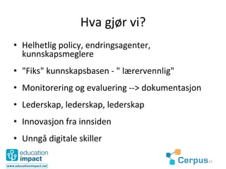 Hva	
  gjør	
  vi?	
  	
  
•  Helhetlig	
  policy,	
  endringsagenter,	
  
   kunnskapsmeglere	
  
•  "Fiks"	
  kunnskapsbasen	
  -­‐	
  "	
  lærervennlig"	
  	
  
•  Monitorering	
  og	
  evaluering	
  -­‐-­‐>	
  dokumentasjon	
  
•  Lederskap,	
  lederskap,	
  lederskap	
  
•  Innovasjon	
  fra	
  innsiden	
  
•  Unngå	
  digitale	
  skiller	
  

                                                                      11	
  
 