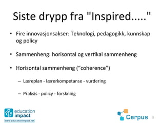 Siste	
  drypp	
  fra	
  "Inspired....."	
  
•  Fire	
  innovasjonsakser:	
  Teknologi,	
  pedagogikk,	
  kunnskap	
  
   og	
  policy	
  

•  Sammenheng:	
  horisontal	
  og	
  ver@kal	
  sammenheng	
  

•  Horisontal	
  sammenheng	
  (“coherence”)	
  

    –  Læreplan	
  -­‐	
  lærerkompetanse	
  -­‐	
  vurdering	
  

    –  Praksis	
  -­‐	
  policy	
  -­‐	
  forskning	
  



                                                                        12	
  
 