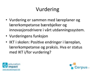 Vurdering	
  
•  Vurdering	
  er	
  sammen	
  med	
  læreplaner	
  og	
  
   lærerkompetanse	
  bærebjelker	
  og	
  
   innovasjonsdrivere	
  i	
  vårt	
  utdanningssystem.	
  	
  
•  Vurderingens	
  funksjon	
  
•  IKT	
  i	
  skolen:	
  Posi@ve	
  endringer	
  i	
  læreplan,	
  
   lærerkompetanse	
  og	
  praksis.	
  Hva	
  er	
  status	
  
   med	
  IKT	
  i/for	
  vurdering?	
  


                                                                       13	
  
 