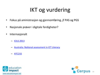 IKT	
  og	
  vurdering	
  
•  Fokus	
  på	
  aministrasjon	
  og	
  gjennomføring,	
  jf	
  PAS	
  og	
  PGS	
  

•  Nasjonale	
  prøver	
  i	
  digitale	
  ferdigheter?	
  

•  Internasjonalt	
  

     –  ICILS	
  2013	
  

     –  Australia:	
  Na@onal	
  assessment	
  in	
  ICT	
  Literacy	
  

     –  ATC21S	
  




                                                                                        14	
  
 