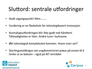 Slu3ord:	
  sentrale	
  umordringer	
  
•  Godt	
  utgangspunkt!	
  Men........	
  

•  Vurdering	
  er	
  en	
  ﬂaskehals	
  for	
  teknologibasert	
  innovasjon	
  

•  Kunnskapsumordringen	
  blir	
  ikke	
  godt	
  nok	
  håndtert.	
  
   Tålmodigheten	
  er	
  liten.	
  Andre	
  lurer	
  i	
  kulissene	
  

•  Økt	
  teknologisk	
  kompleksitet	
  kommer.	
  Hvem	
  viser	
  vei?	
  

•  Stor@ngsmeldingen	
  om	
  ungdomstrinnet	
  prøve	
  på	
  evnen	
  @l	
  å	
  
   tenke	
  ut	
  av	
  boksen	
  –	
  også	
  på	
  IKT-­‐området	
  


                                                                                      15	
  
 