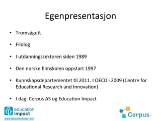 Egenpresentasjon	
  
•  Tromsøgu3	
  

•  Filolog	
  

•  I	
  utdanningssektoren	
  siden	
  1989	
  

•  Den	
  norske	
  ﬁlmskolen	
  oppstart	
  1997	
  

•  Kunnskapsdepartementet	
  @l	
  2011.	
  I	
  OECD	
  i	
  2009	
  (Centre	
  for	
  
   Educa@onal	
  Research	
  and	
  Innova@on)	
  

•  I	
  dag:	
  Cerpus	
  AS	
  og	
  Educa@on	
  Impact	
  

                                                                                           3	
  
 