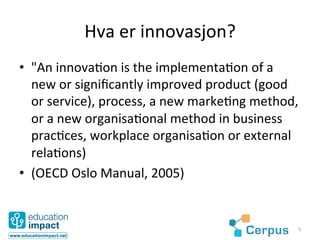 Hva	
  er	
  innovasjon?	
  
•  "An	
  innova@on	
  is	
  the	
  implementa@on	
  of	
  a	
  
   new	
  or	
  signiﬁcantly	
  improved	
  product	
  (good	
  
   or	
  service),	
  process,	
  a	
  new	
  marke@ng	
  method,	
  
   or	
  a	
  new	
  organisa@onal	
  method	
  in	
  business	
  
   prac@ces,	
  workplace	
  organisa@on	
  or	
  external	
  
   rela@ons)	
  
•  (OECD	
  Oslo	
  Manual,	
  2005)	
  


                                                                    5	
  
 