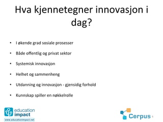 Hva	
  kjennetegner	
  innovasjon	
  i	
  
                  dag?	
  
•  I	
  økende	
  grad	
  sosiale	
  prosesser	
  

•  Både	
  oﬀentlig	
  og	
  privat	
  sektor	
  

•  Systemisk	
  innovasjon	
  

•  Helhet	
  og	
  sammenheng	
  

•  Utdanning	
  og	
  innovasjon	
  -­‐	
  gjensidig	
  forhold	
  

•  Kunnskap	
  spiller	
  en	
  nøkkelrolle	
  



                                                                      6	
  
 