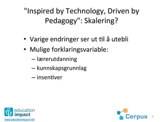 "Inspired	
  by	
  Technology,	
  Driven	
  by	
  
       Pedagogy":	
  Skalering?	
  

•  Varige	
  endringer	
  ser	
  ut	
  @l	
  å	
  utebli	
  
•  Mulige	
  forklaringsvariable:	
  
    –  lærerutdanning	
  	
  
    –  kunnskapsgrunnlag	
  	
  
    –  insen@ver	
  




                                                               8	
  
 