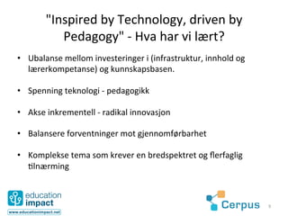 "Inspired	
  by	
  Technology,	
  driven	
  by	
  
             Pedagogy"	
  -­‐	
  Hva	
  har	
  vi	
  lært?	
  
•  Ubalanse	
  mellom	
  investeringer	
  i	
  (infrastruktur,	
  innhold	
  og	
  
   lærerkompetanse)	
  og	
  kunnskapsbasen.	
  

•  Spenning	
  teknologi	
  -­‐	
  pedagogikk	
  

•  Akse	
  inkrementell	
  -­‐	
  radikal	
  innovasjon	
  

•  Balansere	
  forventninger	
  mot	
  gjennomførbarhet	
  

•  Komplekse	
  tema	
  som	
  krever	
  en	
  bredspektret	
  og	
  ﬂerfaglig	
  
   @lnærming	
  



                                                                                      9	
  
 