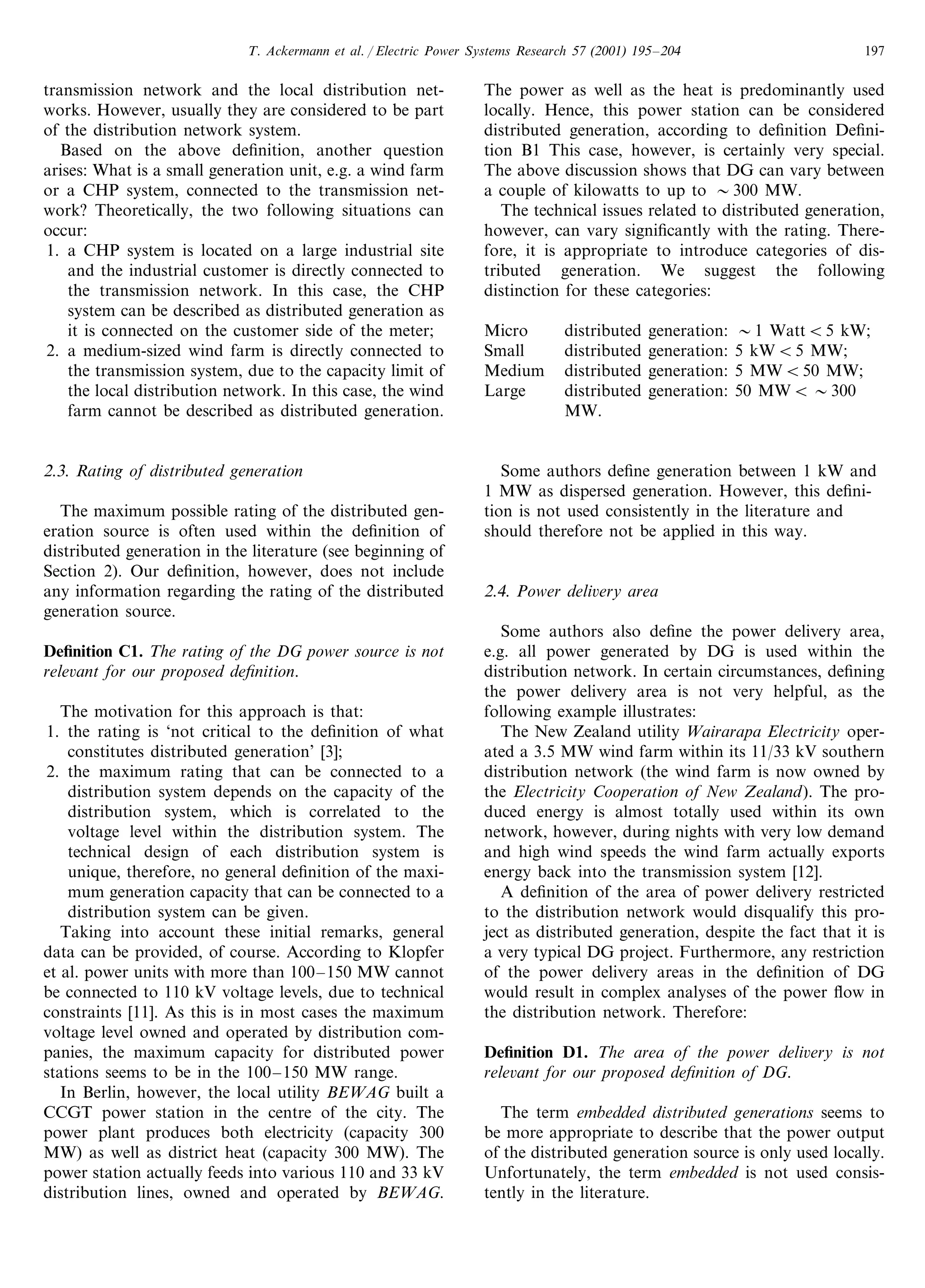 T. Ackermann et al. / Electric Power Systems Research 57 (2001) 195–204 197
transmission network and the local distribution net-
works. However, usually they are considered to be part
of the distribution network system.
Based on the above deﬁnition, another question
arises: What is a small generation unit, e.g. a wind farm
or a CHP system, connected to the transmission net-
work? Theoretically, the two following situations can
occur:
1. a CHP system is located on a large industrial site
and the industrial customer is directly connected to
the transmission network. In this case, the CHP
system can be described as distributed generation as
it is connected on the customer side of the meter;
2. a medium-sized wind farm is directly connected to
the transmission system, due to the capacity limit of
the local distribution network. In this case, the wind
farm cannot be described as distributed generation.
2.3. Rating of distributed generation
The maximum possible rating of the distributed gen-
eration source is often used within the deﬁnition of
distributed generation in the literature (see beginning of
Section 2). Our deﬁnition, however, does not include
any information regarding the rating of the distributed
generation source.
Deﬁnition C1. The rating of the DG power source is not
rele6ant for our proposed deﬁnition.
The motivation for this approach is that:
1. the rating is ‘not critical to the deﬁnition of what
constitutes distributed generation’ [3];
2. the maximum rating that can be connected to a
distribution system depends on the capacity of the
distribution system, which is correlated to the
voltage level within the distribution system. The
technical design of each distribution system is
unique, therefore, no general deﬁnition of the maxi-
mum generation capacity that can be connected to a
distribution system can be given.
Taking into account these initial remarks, general
data can be provided, of course. According to Klopfer
et al. power units with more than 100–150 MW cannot
be connected to 110 kV voltage levels, due to technical
constraints [11]. As this is in most cases the maximum
voltage level owned and operated by distribution com-
panies, the maximum capacity for distributed power
stations seems to be in the 100–150 MW range.
In Berlin, however, the local utility BEWAG built a
CCGT power station in the centre of the city. The
power plant produces both electricity (capacity 300
MW) as well as district heat (capacity 300 MW). The
power station actually feeds into various 110 and 33 kV
distribution lines, owned and operated by BEWAG.
The power as well as the heat is predominantly used
locally. Hence, this power station can be considered
distributed generation, according to deﬁnition Deﬁni-
tion B1 This case, however, is certainly very special.
The above discussion shows that DG can vary between
a couple of kilowatts to up to 300 MW.
The technical issues related to distributed generation,
however, can vary signiﬁcantly with the rating. There-
fore, it is appropriate to introduce categories of dis-
tributed generation. We suggest the following
distinction for these categories:
Micro distributed generation: 1 WattB5 kW;
Small distributed generation: 5 kWB5 MW;
Medium distributed generation: 5 MWB50 MW;
Large distributed generation: 50 MWB 300
MW.
Some authors deﬁne generation between 1 kW and
1 MW as dispersed generation. However, this deﬁni-
tion is not used consistently in the literature and
should therefore not be applied in this way.
2.4. Power deli6ery area
Some authors also deﬁne the power delivery area,
e.g. all power generated by DG is used within the
distribution network. In certain circumstances, deﬁning
the power delivery area is not very helpful, as the
following example illustrates:
The New Zealand utility Wairarapa Electricity oper-
ated a 3.5 MW wind farm within its 11/33 kV southern
distribution network (the wind farm is now owned by
the Electricity Cooperation of New Zealand). The pro-
duced energy is almost totally used within its own
network, however, during nights with very low demand
and high wind speeds the wind farm actually exports
energy back into the transmission system [12].
A deﬁnition of the area of power delivery restricted
to the distribution network would disqualify this pro-
ject as distributed generation, despite the fact that it is
a very typical DG project. Furthermore, any restriction
of the power delivery areas in the deﬁnition of DG
would result in complex analyses of the power ﬂow in
the distribution network. Therefore:
Deﬁnition D1. The area of the power deli6ery is not
rele6ant for our proposed deﬁnition of DG.
The term embedded distributed generations seems to
be more appropriate to describe that the power output
of the distributed generation source is only used locally.
Unfortunately, the term embedded is not used consis-
tently in the literature.
 