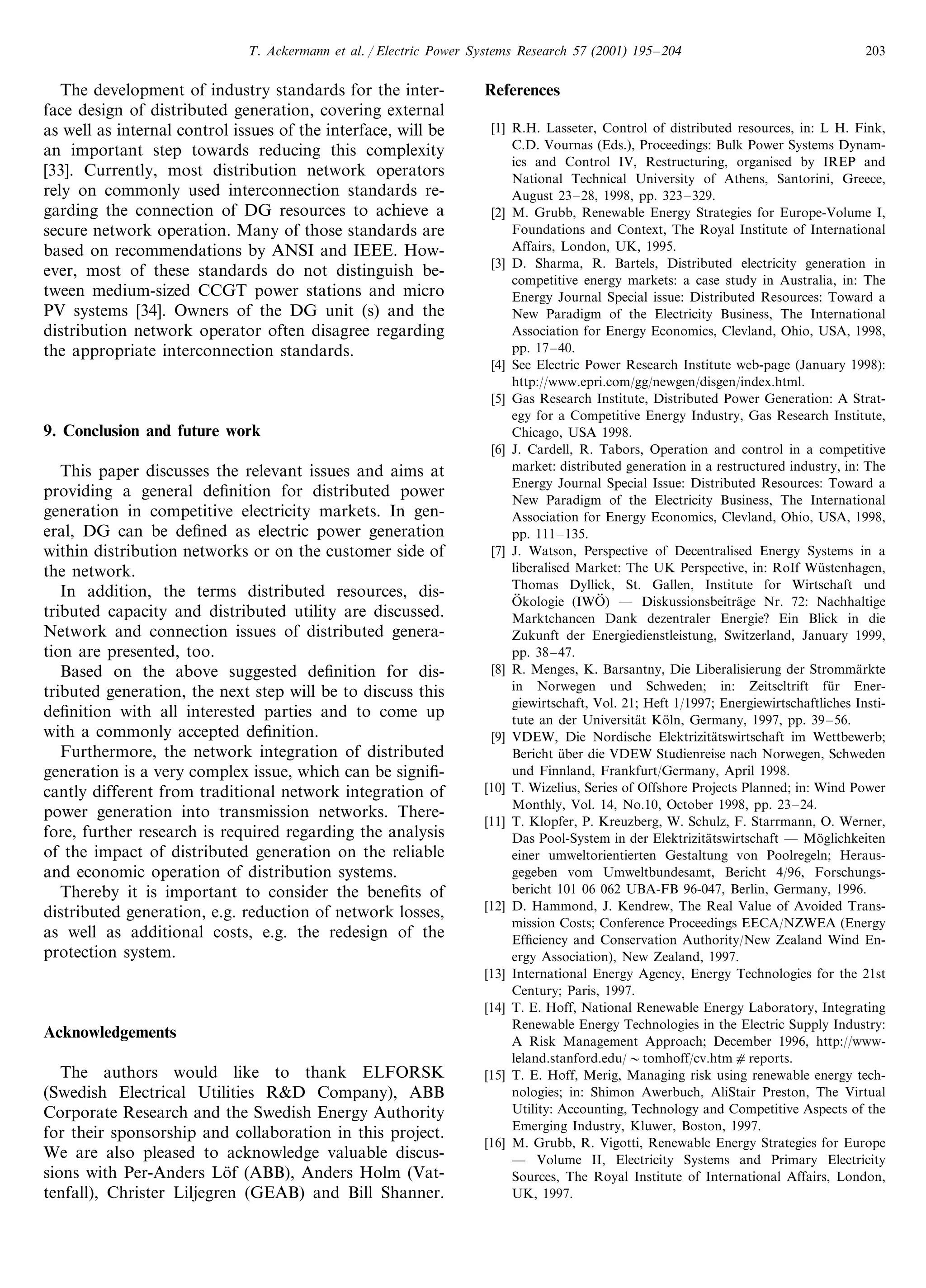 T. Ackermann et al. / Electric Power Systems Research 57 (2001) 195–204 203
The development of industry standards for the inter-
face design of distributed generation, covering external
as well as internal control issues of the interface, will be
an important step towards reducing this complexity
[33]. Currently, most distribution network operators
rely on commonly used interconnection standards re-
garding the connection of DG resources to achieve a
secure network operation. Many of those standards are
based on recommendations by ANSI and IEEE. How-
ever, most of these standards do not distinguish be-
tween medium-sized CCGT power stations and micro
PV systems [34]. Owners of the DG unit (s) and the
distribution network operator often disagree regarding
the appropriate interconnection standards.
9. Conclusion and future work
This paper discusses the relevant issues and aims at
providing a general deﬁnition for distributed power
generation in competitive electricity markets. In gen-
eral, DG can be deﬁned as electric power generation
within distribution networks or on the customer side of
the network.
In addition, the terms distributed resources, dis-
tributed capacity and distributed utility are discussed.
Network and connection issues of distributed genera-
tion are presented, too.
Based on the above suggested deﬁnition for dis-
tributed generation, the next step will be to discuss this
deﬁnition with all interested parties and to come up
with a commonly accepted deﬁnition.
Furthermore, the network integration of distributed
generation is a very complex issue, which can be signiﬁ-
cantly different from traditional network integration of
power generation into transmission networks. There-
fore, further research is required regarding the analysis
of the impact of distributed generation on the reliable
and economic operation of distribution systems.
Thereby it is important to consider the beneﬁts of
distributed generation, e.g. reduction of network losses,
as well as additional costs, e.g. the redesign of the
protection system.
Acknowledgements
The authors would like to thank ELFORSK
(Swedish Electrical Utilities R&D Company), ABB
Corporate Research and the Swedish Energy Authority
for their sponsorship and collaboration in this project.
We are also pleased to acknowledge valuable discus-
sions with Per-Anders Lo¨f (ABB), Anders Holm (Vat-
tenfall), Christer Liljegren (GEAB) and Bill Shanner.
References
[1] R.H. Lasseter, Control of distributed resources, in: L H. Fink,
C.D. Vournas (Eds.), Proceedings: Bulk Power Systems Dynam-
ics and Control IV, Restructuring, organised by IREP and
National Technical University of Athens, Santorini, Greece,
August 23–28, 1998, pp. 323–329.
[2] M. Grubb, Renewable Energy Strategies for Europe-Volume I,
Foundations and Context, The Royal Institute of International
Affairs, London, UK, 1995.
[3] D. Sharma, R. Bartels, Distributed electricity generation in
competitive energy markets: a case study in Australia, in: The
Energy Journal Special issue: Distributed Resources: Toward a
New Paradigm of the Electricity Business, The International
Association for Energy Economics, Clevland, Ohio, USA, 1998,
pp. 17–40.
[4] See Electric Power Research Institute web-page (January 1998):
http://www.epri.com/gg/newgen/disgen/index.html.
[5] Gas Research Institute, Distributed Power Generation: A Strat-
egy for a Competitive Energy Industry, Gas Research Institute,
Chicago, USA 1998.
[6] J. Cardell, R. Tabors, Operation and control in a competitive
market: distributed generation in a restructured industry, in: The
Energy Journal Special Issue: Distributed Resources: Toward a
New Paradigm of the Electricity Business, The International
Association for Energy Economics, Clevland, Ohio, USA, 1998,
pp. 111–135.
[7] J. Watson, Perspective of Decentralised Energy Systems in a
liberalised Market: The UK Perspective, in: RoIf Wu¨stenhagen,
Thomas Dyllick, St. Gallen, Institute for Wirtschaft und
O8 kologie (IWO8 ) — Diskussionsbeitra¨ge Nr. 72: Nachhaltige
Marktchancen Dank dezentraler Energie? Ein Blick in die
Zukunft der Energiedienstleistung, Switzerland, January 1999,
pp. 38–47.
[8] R. Menges, K. Barsantny, Die Liberalisierung der Stromma¨rkte
in Norwegen und Schweden; in: Zeitscltrift fu¨r Ener-
giewirtschaft, Vol. 21; Heft 1/1997; Energiewirtschaftliches Insti-
tute an der Universita¨t Ko¨ln, Germany, 1997, pp. 39–56.
[9] VDEW, Die Nordische Elektrizita¨tswirtschaft im Wettbewerb;
Bericht u¨ber die VDEW Studienreise nach Norwegen, Schweden
und Finnland, Frankfurt/Germany, April 1998.
[10] T. Wizelius, Series of Offshore Projects Planned; in: Wind Power
Monthly, Vol. 14, No.10, October 1998, pp. 23–24.
[11] T. Klopfer, P. Kreuzberg, W. Schulz, F. Starrmann, O. Werner,
Das Pool-System in der Elektrizita¨tswirtschaft — Mo¨glichkeiten
einer umweltorientierten Gestaltung von Poolregeln; Heraus-
gegeben vom Umweltbundesamt, Bericht 4/96, Forschungs-
bericht 101 06 062 UBA-FB 96-047, Berlin, Germany, 1996.
[12] D. Hammond, J. Kendrew, The Real Value of Avoided Trans-
mission Costs; Conference Proceedings EECA/NZWEA (Energy
Efﬁciency and Conservation Authority/New Zealand Wind En-
ergy Association), New Zealand, 1997.
[13] International Energy Agency, Energy Technologies for the 21st
Century; Paris, 1997.
[14] T. E. Hoff, National Renewable Energy Laboratory, Integrating
Renewable Energy Technologies in the Electric Supply Industry:
A Risk Management Approach; December 1996, http://www-
leland.stanford.edu/ tomhoff/cv.htmcreports.
[15] T. E. Hoff, Merig, Managing risk using renewable energy tech-
nologies; in: Shimon Awerbuch, AliStair Preston, The Virtual
Utility: Accounting, Technology and Competitive Aspects of the
Emerging Industry, Kluwer, Boston, 1997.
[16] M. Grubb, R. Vigotti, Renewable Energy Strategies for Europe
— Volume II, Electricity Systems and Primary Electricity
Sources, The Royal Institute of International Affairs, London,
UK, 1997.
 