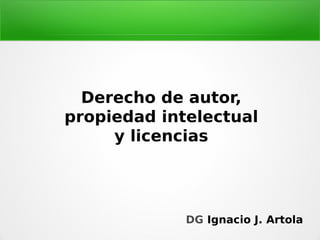 Derecho de autor,
propiedad intelectual
y licencias
DG Ignacio J. Artola
 