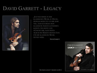 David Garrett - Legacy„Ich war immer in der klassischen Musik zu Hause, deshalb bedeutet es mir sehr viel, dass ich dieses rein klassische Album aufnehmen konnte. Ich hoffe und wünsche mir, dass dieses Album die Herzen meiner Fans für die klassische Musik öffnen wird.David GarrettDas Album „Legacy“ erscheint am 04.11.
