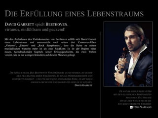 Die Erfüllung eines LebenstraumsDavid Garrettspielt Beethoven, virtuous, einfühlsam und packend!Mit den Aufnahmen des Violinkonzertes von Beethoven erfüllt sich David Garrett einen Lebenstraum und unterstreicht nach seinen drei Crossover-Alben „Virtuoso“, „Encore“ und „Rock Symphonies“, dass die Reise zu seinen musikalischen Wurzeln mehr ist als eine Rückkehr: Es ist der Beginn eines neuen, beeindruckenden Kapitels seiner Erfolgsgeschichte, die zwei Welten vereint, wie es nur wenigen Künstlern auf diesem Planeten gelingt.Die Möglichkeit, Das Beethoven Violinkonzert aufzunehmen, ist sicher der Traum eines jeden Violinisten, es ist das prestigereichste und schwerste konzert – und für mich eine sehr grosse Ehre, es mit einem grossenorchester und dirigenten spielen zu können.David GarrettEr hat im sehr jungen Altermit den klassischenKomponistenbegonnen. Das machteihn zu dem was er heute ist.Einsehrversierter Violinist.ItzakPearlman 